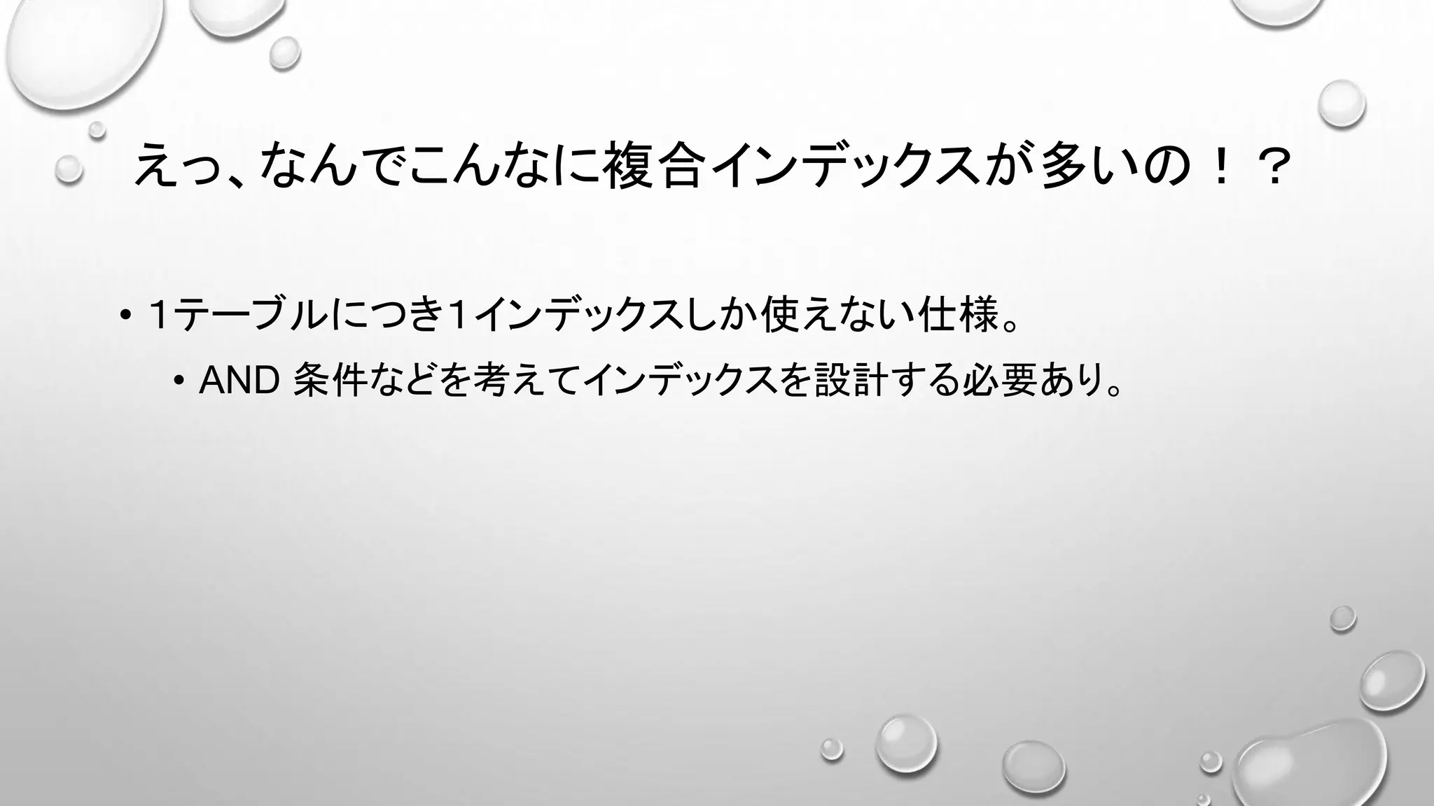 えっ、なんでこんなに複合インデックスが多いの！？
• １テーブルにつき１インデックスしか使えない仕様。
• AND 条件などを考えてインデックスを設計する必要あり。
 