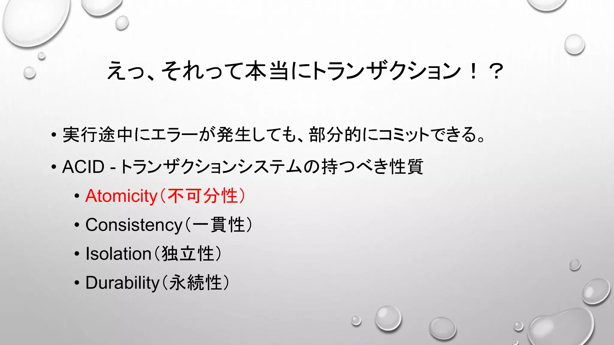 えっ、それって本当にトランザクション！？
• 実行途中にエラーが発生しても、部分的にコミットできる。
• ACID - トランザクションシステムの持つべき性質
• Atomicity（不可分性）
• Consistency（一貫性）
• Isolation（独立性）
• Durability（永続性）
 