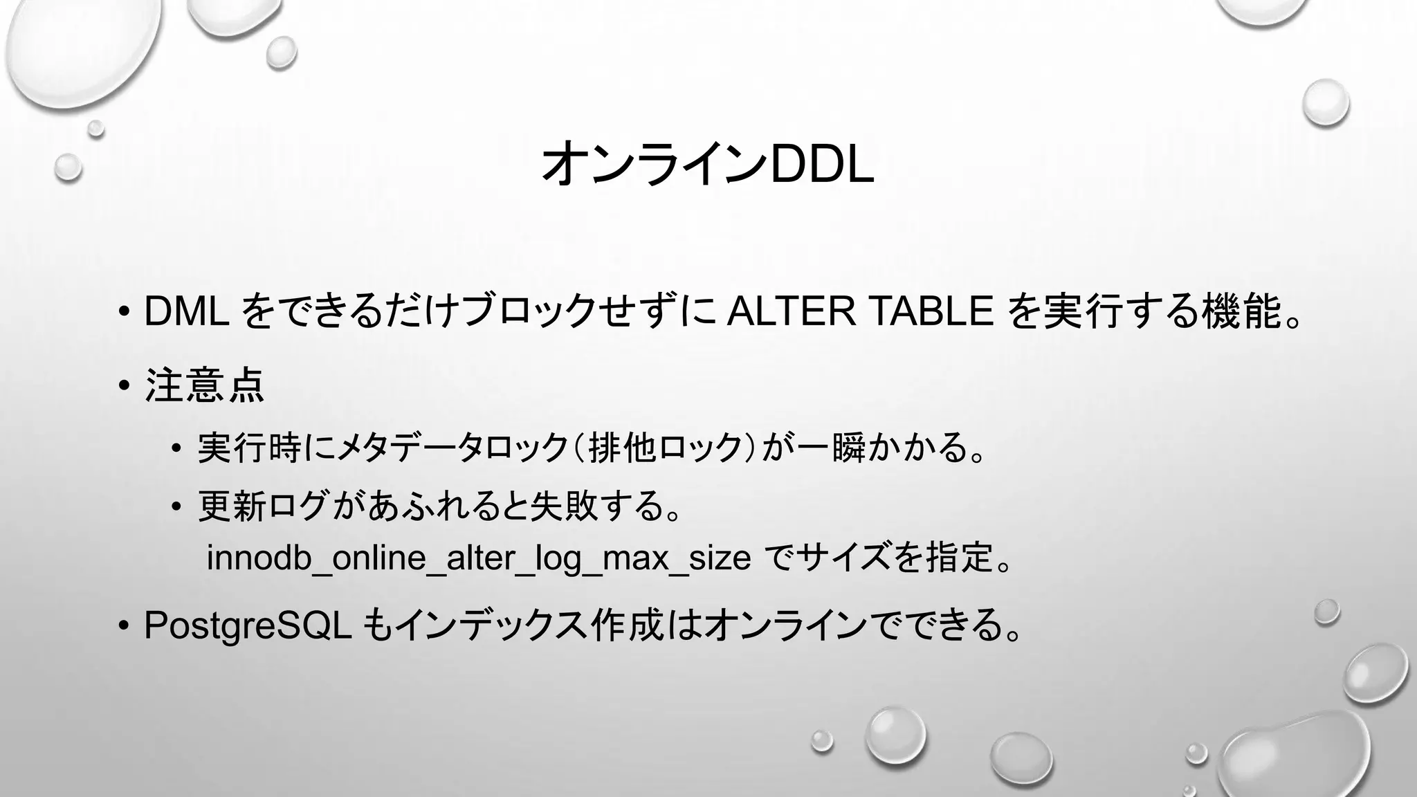 オンラインDDL
• DML をできるだけブロックせずに ALTER TABLE を実行する機能。
• 注意点
• 実行時にメタデータロック（排他ロック）が一瞬かかる。
• 更新ログがあふれると失敗する。
innodb_online_alter_log_max_size でサイズを指定。
• PostgreSQL もインデックス作成はオンラインでできる。
 