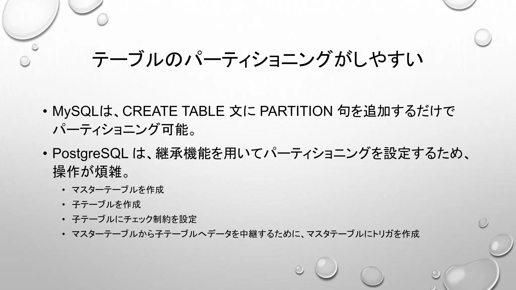 テーブルのパーティショニングがしやすい
• MySQLは、CREATE TABLE 文に PARTITION 句を追加するだけで
パーティショニング可能。
• PostgreSQL は、継承機能を用いてパーティショニングを設定するため、
操作が煩雑。
• マスターテーブルを作成
• 子テーブルを作成
• 子テーブルにチェック制約を設定
• マスターテーブルから子テーブルへデータを中継するために、マスタテーブルにトリガを作成
 