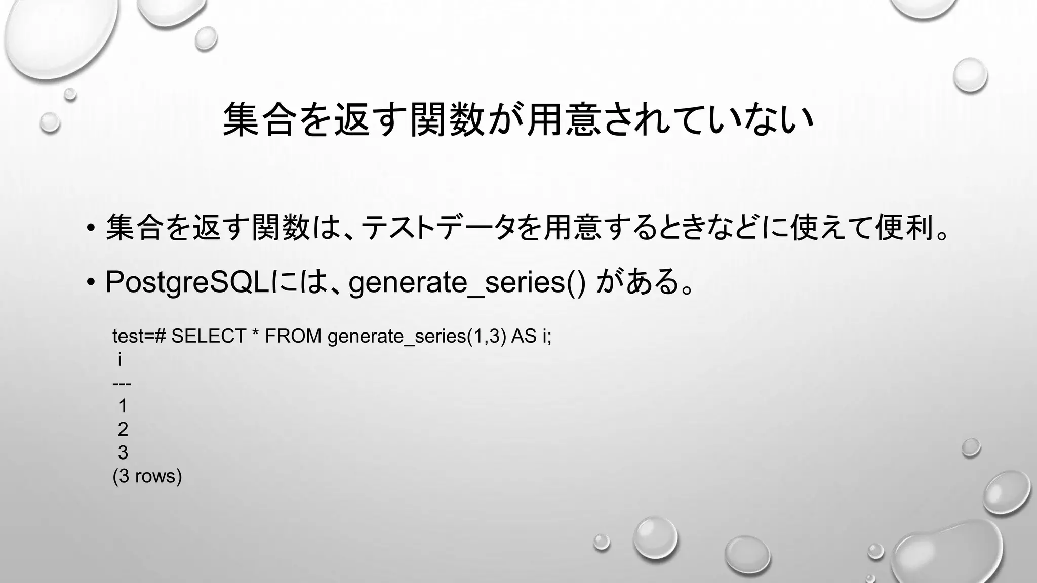 集合を返す関数が用意されていない
• 集合を返す関数は、テストデータを用意するときなどに使えて便利。
• PostgreSQLには、generate_series() がある。
test=# SELECT * FROM generate_series(1,3) AS i;
i
---
1
2
3
(3 rows)
 