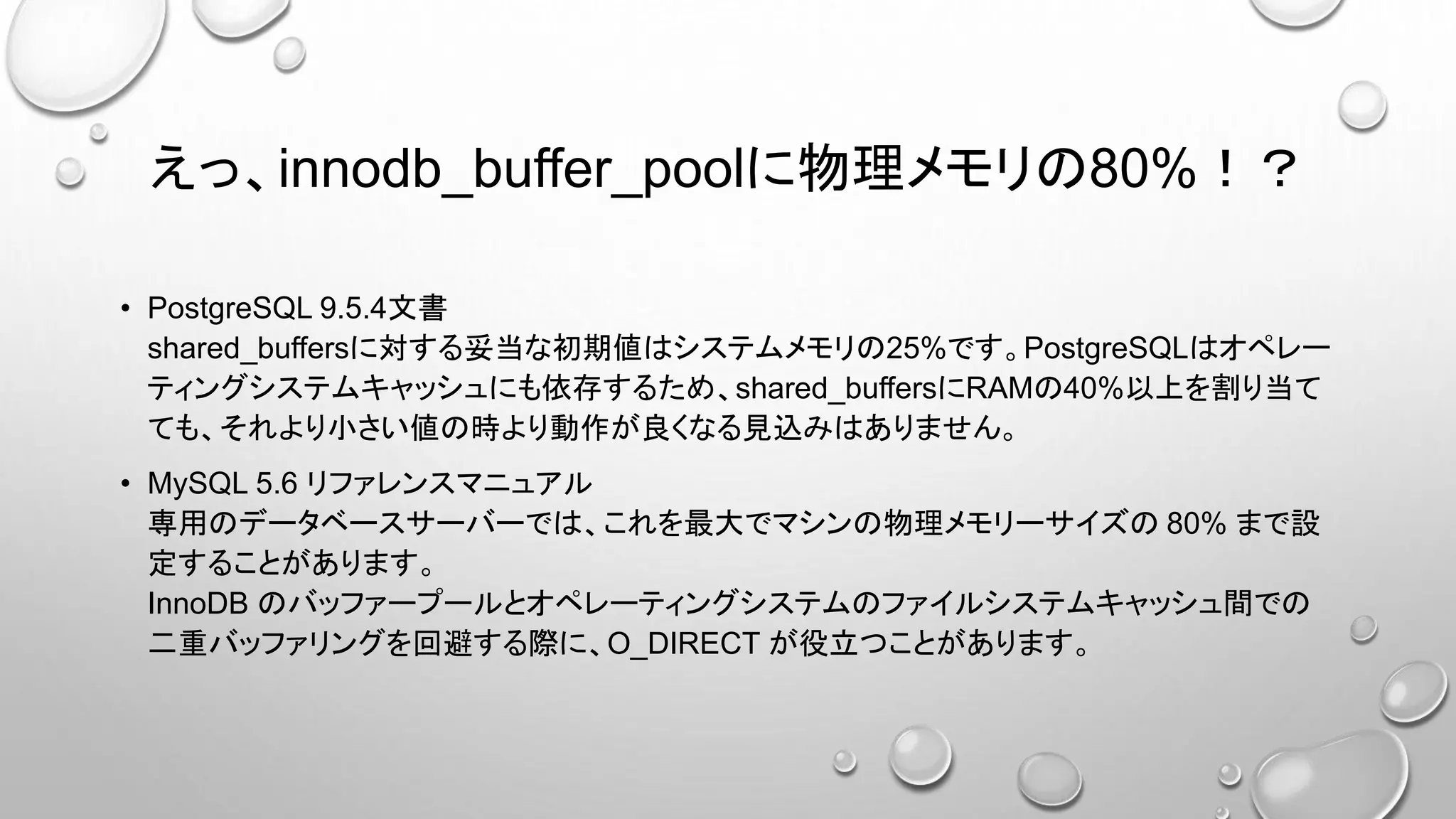 えっ、innodb_buffer_poolに物理メモリの80%！？
• PostgreSQL 9.5.4文書
shared_buffersに対する妥当な初期値はシステムメモリの25%です。PostgreSQLはオペレー
ティングシステムキャッシュにも依存するため、shared_buffersにRAMの40%以上を割り当て
ても、それより小さい値の時より動作が良くなる見込みはありません。
• MySQL 5.6 リファレンスマニュアル
専用のデータベースサーバーでは、これを最大でマシンの物理メモリーサイズの 80% まで設
定することがあります。
InnoDB のバッファープールとオペレーティングシステムのファイルシステムキャッシュ間での
二重バッファリングを回避する際に、O_DIRECT が役立つことがあります。
 