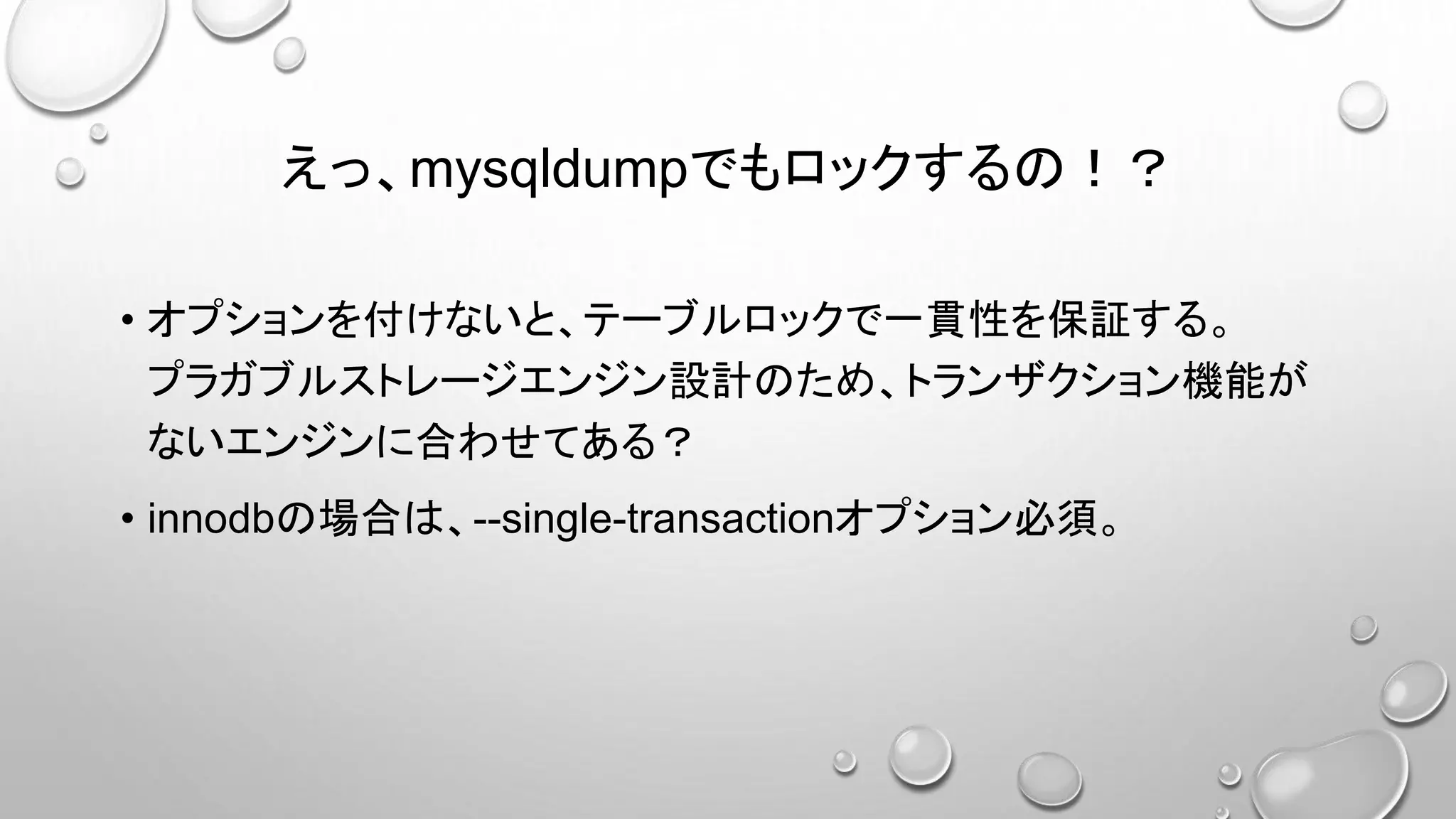 えっ、mysqldumpでもロックするの！？
• オプションを付けないと、テーブルロックで一貫性を保証する。
プラガブルストレージエンジン設計のため、トランザクション機能が
ないエンジンに合わせてある？
• innodbの場合は、--single-transactionオプション必須。
 