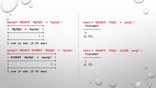 mysql> SELECT 'MySQL' = 'mysql';
+-------------------+
| 'MySQL' = 'mysql' |
+-------------------+
| 1 |
+-------------------+
1 row in set (0.00 sec)
mysql> SELECT BINARY 'MySQL' = 'mysql';
+--------------------------+
| BINARY 'MySQL' = 'mysql' |
+--------------------------+
| 0 |
+--------------------------+
1 row in set (0.00 sec)
test-> SELECT 'PSQL' = 'psql';
?column?
----------
f
(1 行)
test-> SELECT 'PSQL' ILIKE 'psql';
?column?
----------
t
(1 行)
 