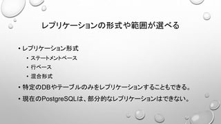 レプリケーションの形式や範囲が選べる
• レプリケーション形式
• ステートメントベース
• 行ベース
• 混合形式
• 特定のDBやテーブルのみをレプリケーションすることもできる。
• 現在のPostgreSQLは、部分的なレプリケーションはできない。
 