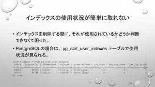 インデックスの使用状況が簡単に取れない
• インデックスを削除する際に、それが使用されているかどうか判断
できなくて困った。
• PostgreSQLの場合は、 pg_stat_user_indexes テーブルで使用
状況が見られる。
test=# SELECT * FROM pg_stat_user_indexes;
relid | indexrelid | schemaname | relname | indexrelname | idx_scan | idx_tup_read | idx_tup_fetch
-------+------------+------------+---------+--------------+----------+--------------+---------------
88556 | 88560 | public | fruits | fruits_pkey | 0 | 0 | 0
96745 | 96748 | public | test01 | test01_pkey | 0 | 0 | 0
(2 rows)
 