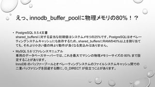 えっ、innodb_buffer_poolに物理メモリの80%！？
• PostgreSQL 9.5.4文書
shared_buffersに対する妥当な初期値はシステムメモリの25%です。PostgreSQLはオペレー
ティングシステムキャッシュにも依存するため、shared_buffersにRAMの40%以上を割り当て
ても、それより小さい値の時より動作が良くなる見込みはありません。
• MySQL 5.6 リファレンスマニュアル
専用のデータベースサーバーでは、これを最大でマシンの物理メモリーサイズの 80% まで設
定することがあります。
InnoDB のバッファープールとオペレーティングシステムのファイルシステムキャッシュ間での
二重バッファリングを回避する際に、O_DIRECT が役立つことがあります。
 