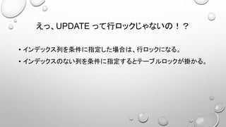 えっ、UPDATE って行ロックじゃないの！？
• インデックス列を条件に指定した場合は、行ロックになる。
• インデックスのない列を条件に指定するとテーブルロックが掛かる。
 