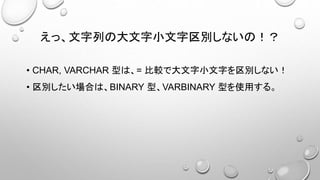 えっ、文字列の大文字小文字区別しないの！？
• CHAR, VARCHAR 型は、= 比較で大文字小文字を区別しない！
• 区別したい場合は、BINARY 型、VARBINARY 型を使用する。
 