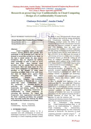 Chaitanya Dwivedula, Anusha Choday / International Journal of Engineering Research and
                 Applications (IJERA) ISSN: 2248-9622 www.ijera.com
                       Vol. 3, Issue 2, March -April 2013, pp.035-052
Research on preserving User Confidentiality in Cloud Computing
           – Design of a Confidentiality Framework

                        Chaitanya Dwivedula1, Anusha Choday1
                                              1
                                      M.Sc- in Software Engineering,
                        Blekinge Institute of Technology (BTH), Karlskrona, Sweden




I.
GROUP MEMBERS‟ PARTICIPATION                             the ability to store and dynamically allocate space
                                                         to the resources that occur for storage periodically
 Group Member Idea Creation Report Writing               [15]. Virtualization technology [6] in Cloud
 Group Member 1 45 %        65%                          Computing paradigm renders the ability to run
 Group Member 2 55 %        35%                          resources that dynamically scale the user's necessity
                                                         and share the resources available to support the
                                                         need [15]. Similarly, there are many other
Abstract                                                 technologies that contribute to Cloud Computing.
         Cloud Computing creates a dynamic               The data storage mechanisms by Resources Pooling
resource sharing platform that provides data             occur in Data-Centers [8] [15] which indirectly act
analytically to the proficient users who are at          like a CLOUD. On the other hand, the concept of
demand to access data present in the cloud. As           „provisioning services in a timely (near on instant),
this data is stored outside the data owner's             on-demand manner, to allow the scaling up and
boundaries, they are skeptical for utilizing             down of resources‟ generates a virtualization
cloud technology in order to store or access             mechanism which pretends to be COMPUTING
their data from         those external cloud             [15]. Hence, CLOUD COMPUTING deserves to be
providers who are outside their own control              a collective term of several technologies     that
environment. There are many issues for these             interrupt effectively       for      dynamic
active clients (companies or individuals) to be          allocation/de-allocation of resources [15]. The
petrified at the thought of using cloud                  generally accepted standard definition [15] of
computing paradigm. Some of the main issues              Cloud Computing is published with efforts from
that make the clients swear against Cloud                National Institute of Standards and Technology
Computing are generated from three                       (NIST). Their published1 definition is used in our
important            security            aspects:        Research Report for analysis about Cloud
Confidentiality, Integrity, and Availability.            Computing.
In this Research, we focused only on security            In short, to describe NIST definition [15], we
models that relate Confidentiality issues.               understood that, the 'convenient and Ubiquitous
We performed a            literature Review for          network access' creates a moderate effort to the
analyzing      the    existing     confidentiality       cloud clients to establish their resources on to the
frameworks and security models. We then                  Cloud. The 'shared pool of configurable computing
designed a new theoretical framework for                 resources' contribute an Instant allocation/de-
confidentiality in Cloud computing by                    allocation of resources that occur for on-demand
extracting this literature. We expect this               data access [15] The 'rapid provisioning' provides a
Framework when implemented practically in                flexible operation of cloud for the cloud
the cloud computing paradigm, may generate               providers to scale the resources with
huge successful results that motivate the clients        assigning and releasing resources from time to time
to transform their businesses on to Cloud.               when they are required elsewhere [15].
                                                         As       the      technologies       keep intruding
Keywords:        Cloud Computing,                        into     Cloud Computing paradigm, there is no
Confidentiality, Security, Framework.                    means to say cloud computing is exhaustive.
                                                         Cloud Computing             key-      characteristics,
II. INTRODUCTION                                         models and implementations are more extensively
         Cloud Computing evolves to be a                 discussed in Section-III. The discovery of cloud
consistent term with collaboration of various IT
                                                         computing generated a reported progress 2           of
technologies involved in it [15]. Resource pooling
                                                         Software Industry     and    its   services   to   the
technology in Cloud Computing paradigm renders

                                                                                                 35 | P a g e
 