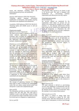 Chaitanya Dwivedula, Anusha Choday / International Journal of Engineering Research and
                  Applications (IJERA) ISSN: 2248-9622 www.ijera.com
                        Vol. 3, Issue 2, March -April 2013, pp.035-052
access and disclosure, including means for             The grid that offers services to its clients is said
protecting personal privacy and proprietary            to be Service grid. This grid is designed with
information.”                                          mechanisms     of        provisioning      customer
                                                       requirements and offering services they require.
Integrity (NIST definition-FIPS PUB 199) [S15]
“Guarding      against     improper    information     Cloud deployment models
modification or destruction, and includes ensuring     Private Cloud [15]
information non-repudiation and authenticity.”         the services offered are monitored by the
                                                       organization itself where its services are not
Availability (NIST definition-FIPS PUB 199) [S15]      shared to be monitored by outsiders for any other
“Ensuring timely and reliable access to and use        purposes, i.e., the physical infrastructure (cloud)
information.”                                          may or may not be owned by the organization and
                                                       might be on-premise or off-premise but will
Cloud service models                                   contain a designated service provider (employees
Software as a service (SaaS) [15]                      or entities) for its cloud computations.
The SaaS service model is defined to services that
render software applications to the cloud              Public cloud [15]
customers. Here, if needed, the Cloud provider can     The cloud is provisioned to use by any source that
also operate these applications instead of customers   is in need, this source can be an individual, an
like application management (updates), storage         organization, or some other entity. This cloud is
backups, infrastructure and soon.                      generally maintained by ordinary cloud provider
                                                       and mechanisms where low-level security is
Platform as a service (PaaS) [15]                      provided for usage.
The PaaS service model is derived to offer
interfaces such as operational platforms to the
cloud customer. These platforms ar e helpful to the    Hybrid cloud [15]
customer in order to build some new applications       It is a combination of public or private or any
that are supported on cloud based technologies.        other deployment cloud (such as community
Here, the operations such as network management,       clouds) that is designed into single cloud
storage, and operating systems are managed by the      architecture. The user may vary according to the
cloud provider itself and hence the customer can be    organizational needs and hence the security may
relieved to work only for their application            also vary with it.
development but not in other matters of cloud
maintenance.                                           Cloud key characteristics
                                                       On-demand resource sharing [15]
Infrastructure as a service (IaaS) [15]                The provisioning of services offered can leverage
The IaaS service model is derived from the concept     a concept of 'On-demand resource sharing'. This
for reducing costs to the customer. IaaS is            is automated process that enables the control
structured to provide the capabilities of cloud        mechanism of reducing human efforts for enabling
provisioning, storage management and other             services to the right users.
fundamental needs to the customer for making
them to use cloud technologies. Here, the customer     Resource Pooling [15]
is application or file management is indirectly        As delivered to our research report above from
controlled by the cloud provider.                      NIST, Resource pooling technology in Cloud
                                                       Computing Paradigm renders the ability to store
Grid Deployment models                                 and dynamically allocate space to the resources to
Computational grid [4]                                 occur for storage periodically.
The concept of separating resources for setting
them aside in order to automate the computational      Rapid elasticity [15]
works that can reduce compu tational power and         The rapid elasticity is derived as: provisioning
man-power is said to be Computational grid.            services with capabilities to automatically scale the
                                                       exact user-demand. The resource is set to use for
Data grid [4]                                          the demand and this service is reverted back when
The information and data are stored or retrieved to    the customer is not in need of that resource.
analysis from this data grid. This data grid is
modeled in such a way that large volumes of data       Wide network access [15]
are accessed from single Cloud data centre at a time   The ability to control or mange large area
by several users (or companies or organizations).      networks is delivered to output by this wide
                                                       network access. With this characteristic we can be
Service grid [4]                                       access data or information or service even through

                                                                                              48 | P a g e
 