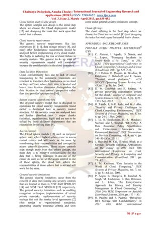 Chaitanya Dwivedula, Anusha Choday / International Journal of Engineering Research and
                  Applications (IJERA) ISSN: 2248-9622 www.ijera.com
                        Vol. 3, Issue 2, March -April 2013, pp.035-052
Cloud system analysis and design                        come under general security limitations concept.
The system analysis and design is the initial step
where we choose the Cloud deployment model              Cloud offerings
[15] and designing the tasks that work upon that        The cloud offering is the final step where we
model that is chosen.                                   choose the Cloud service model [15] and designing
                                                        the tasks that work upon that model that is chosen.
Cloud security requirements
The general security requirements like key              APPENDIX E –INCLUDED STUDIES
encryptions [5] [11], data storage privacy [8], and     POST-SLR EXTRA HELPFUL REFERENCES6
many other fundamental requirements should be           ([S])
analyzed before implementing every cloud model.           [S1]. C. Alcaraz, I. Agudo, D. Nunez, and
This helps in reducing the risk of cloud failure in
                                                                J. Lopez, “Managing Incidents in
security matters. This general loo k- up what of                Smart Grids a` la Cloud,” in 2011
security requirements needed will somewhat                      IEEE Third International Conference on
increase the confidentiality in the cloud customers.            Cloud Computing Technology and Science
                                                                (CloudCom), 2011, pp. 527 –531.
Data Location Dimension
                                                          [S2]. C. I. Dalton, D. Plaquin, W. Weidner, D.
Cloud confidentiality fails due to lack of cloud                Kuhlmann, B. Balacheff, and R. Brown,
transparency to the customers. Customers are                    “Trusted virtual platforms,”          ACM
reluctant to transform their businesses on to cloud             SIGOPS Operating Systems Review, vol.
as they can‟t see where their data is located and               43, no. 1, p. 36, Jan. 2009.
hence, data location dimension distinguishes the          [S3]. D. W. Chadwick and K. Fatema, “A
data location in data owner's perspective rather
                                                                privacy preserving authorisation system
than data provider's perspective [10].
                                                                for the cloud,” Journal of Computer and
                                                                System Sciences, vol. 78, no. 5, pp. 1359–
System security control structure
                                                                1373, Sep. 2012.
The original security model that is designed to           [S4]. H. Takabi, J. B. D. Joshi, and G.-J. Ahn,
operations for cloud security requirements found
                                                                “Security and Privacy Challenges in
earlier is developed here in security control                   Cloud Computing Environments,” IEEE
structure. All the security issues are analyzed here            Security & Privacy Magazine, vol. 8, no.
and further classified into 3 major chunks                      6, pp. 24–31, Nov. 2010.
(technical, organizational, legal) and are sent to be     [S5]. J. Li, B. Stephenson, H. R. Motahari-
solved by those different departments that are                  Nezhad, and S. Singhal, “GEODAC: A
responsible for solving them [4].
                                                                Data Assurance Policy Specification
                                                                and     Enforcement       Framework     for
Access controls
                                                                Outsourced Services,” IEEE Transactions
The Cloud sphere models [10] such as recipient                  on Services Computing, vol. 4, no. 4, pp.
sphere, user sphere, hybrid sphere occur in access              340–354, Oct. 2011.
control criteria and will work as the same by             [S6]. J. Hao and W. Cai, “Trusted Block as a
transforming their responsibilities and concepts in             Service: Towards Sensitive Applications
access controls functions. These access controls                on the Cloud,” in 2011 IEEE 10th
even though arose from that sphere concept, the                 International Conference on Trust,
main duty is to preserve confidentiality for the                Security and Privacy in Computing and
data that is being processed in-and-out of the                  Communications (TrustCom), 2011, pp.
cloud. As soon as we set the access control to one
                                                                73 –82.
of these sphere, the cloud will adhere the                [S7]. L. M. Kaufman, “Data Security in the
responsibilities of those sphere that is set and will           World of Cloud Computing,” IEEE
work for the same.                                              Security & Privacy Magazine, vol. 7, no.
                                                                4, pp. 61–64, Jul. 2009.
General security limitations                              [S8]. P. Angin, B. Bhargava, R. Ranchal, N.
The general security limitations occur from the
                                                                Singh, M. Linderman, L. Ben Othmane,
concept of data provisioning and security controls              and L. Lilien, “An Entity-Centric
that are limited to them in NIST draft SP800-125                Approach for Privacy and Identity
[14] and NIST Draft SP800-30 [12] respectively.                 Management in Cloud Computing,” in
The general security limitations such as enabling               2010 29th IEEE Symposium on Reliable
encryption techniques; implementation of virtual
                                                                Distributed Systems, 2010, pp. 177 –183.
private networks; implementation of security              [S9]. R. Padilha and F. Pedone, “Belisarius:
settings that suit the service level agreements [2]
                                                                BFT Storage with Confidentiality,” in
(that render to organizational standards);
                                                                2011       10th      IEEE     International
generating security assurance criteria and soon

                                                                                              50 | P a g e
 