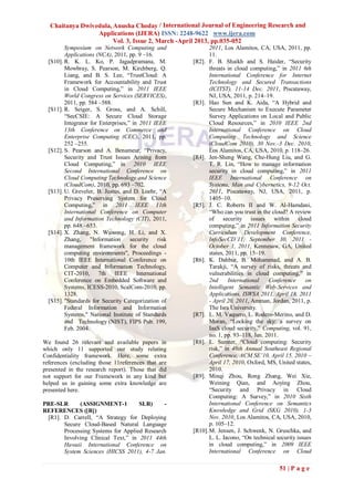 Chaitanya Dwivedula, Anusha Choday / International Journal of Engineering Research and
                 Applications (IJERA) ISSN: 2248-9622 www.ijera.com
                       Vol. 3, Issue 2, March -April 2013, pp.035-052
         Symposium on Network Computing and                 2011, Los Alamitos, CA, USA, 2011, pp.
         Applications (NCA), 2011, pp. 9 –16.               11.
  [S10]. R. K. L. Ko, P. Jagadpramana, M.            [R2]. F. B. Shaikh and S. Haider, “Security
         Mowbray, S. Pearson, M. Kirchberg, Q.              threats in cloud computing,” in 2011 6th
         Liang, and B. S. Lee, “TrustCloud: A               International Conference for Internet
         Framework for Accountability and Trust             Technology and Secured Transactions
         in Cloud Computing,” in 2011 IEEE                  (ICITST), 11-14 Dec. 2011, Piscataway,
         World Congress on Services (SERVICES),             NJ, USA, 2011, p. 214–19.
         2011, pp. 584 –588.                         [R3]. Hao Sun and K. Aida, “A Hybrid and
  [S11]. R. Seiger, S. Gross, and A. Schill,                Secure Mechanism to Execute Parameter
         “SecCSIE: A Secure Cloud Storage                   Survey Applications on Local and Public
         Integrator for Enterprises,” in 2011 IEEE          Cloud Resources,” in 2010 IEEE 2nd
         13th Conference on Commerce and                    International Conference on Cloud
         Enterprise Computing (CEC), 2011, pp.              Computing Technology and Science
         252 –255.                                          (CloudCom 2010), 30 Nov.-3 Dec. 2010,
  [S12]. S. Pearson and A. Benameur, “Privacy,              Los Alamitos, CA, USA, 2010, p. 118–26.
         Security and Trust Issues Arising from      [R4]. Jen-Sheng Wang, Che-Hung Liu, and G.
         Cloud Computing,” in 2010 IEEE                     T. R. Lin, “How to manage information
         Second International Conference on                 security in cloud computing,” in 2011
         Cloud Computing Technology and Science             IEEE International Conference on
         (CloudCom), 2010, pp. 693 –702.                    Systems, Man and Cybernetics, 9-12 Oct.
  [S13]. U. Greveler, B. Justus, and D. Loehr, “A           2011, Piscataway, NJ, USA, 2011, p.
         Privacy Preserving System for Cloud                1405–10.
         Computing,” in 2011 IEEE 11th               [R5]. J. C. Roberts II and W. Al-Hamdani,
         International Conference on Computer               “Who can you trust in the cloud? A review
         and Information Technology (CIT), 2011,            of security issues within cloud
         pp. 648 –653.                                      computing,” in 2011 Information Security
  [S14]. X. Zhang, N. Wuwong, H. Li, and X.                 Curriculum Development Conference,
         Zhang,     "Information     security risk          InfoSecCD’11, September 30, 2011 -
         management framework for the cloud                 October 1, 2011, Kennesaw, GA, United
         computing environments", Proceedings -             states, 2011, pp. 15–19.
         10th IEEE International Conference on       [R6]. K. Dahbur, B. Mohammad, and A. B.
         Computer and Information Technology,               Tarakji, “A survey of risks, threats and
         CIT-2010, 7th IEEE International                   vulnerabilities in cloud computing,” in
         Conference on Embedded Software and                2nd      International   Conference      on
         Systems, ICESS-2010, ScalCom-2010, pp.             Intelligent Semantic Web-Services and
         1328.                                              Applications, ISWSA 2011, April 18, 2011
  [S15]. "Standards for Security Categorization of          - April 20, 2011, Amman, Jordan, 2011, p.
         Federal Information and Information                The Isra University.
         Systems," National Institute of Standards   [R7]. L. M. Vaquero, L. Rodero-Merino, and D.
         and Technology (NIST), FIPS Pub. 199,              Moran, “Locking the sky: a survey on
         Feb. 2004.                                         IaaS cloud security,” Computing, vol. 91,
                                                            no. 1, pp. 93–118, Jan. 2011.
We found 26 relevant and available papers in         [R8]. L. Sumter, “Cloud computing: Security
which only 11 supported our study relating                  risk,” in 48th Annual Southeast Regional
Confidentiality framework. Here, some extra                 Conference, ACM SE’10, April 15, 2010 –
references (excluding those 11references that are           April 17, 2010, Oxford, MS, United states,
presented in the research report). Those that did           2010.
not support for our Framework in any kind but        [R9]. Minqi Zhou, Rong Zhang, Wei Xie,
helped us in gaining some extra knowledge are               Weining Qian, and Aoying Zhou,
presented here.                                             “Security and Privacy in Cloud
                                                            Computing: A Survey,” in 2010 Sixth
PRE-SLR      (ASSIGNMENT-1          SLR)     -              International Conference on Semantics
REFERENCES ([R])                                            Knowledge and Grid (SKG 2010), 1-3
 [R1]. D. Carrell, “A Strategy for Deploying                Nov. 2010, Los Alamitos, CA, USA, 2010,
       Secure Cloud-Based Natural Language                  p. 105–12.
       Processing Systems for Applied Research       [R10]. M. Jensen, J. Schwenk, N. Gruschka, and
       Involving Clinical Text,” in 2011 44th               L. L. Iacono, “On technical security issues
       Hawaii International Conference on                   in cloud computing,” in 2009 IEEE
       System Sciences (HICSS 2011), 4-7 Jan.               International Conference on Cloud

                                                                                         51 | P a g e
 