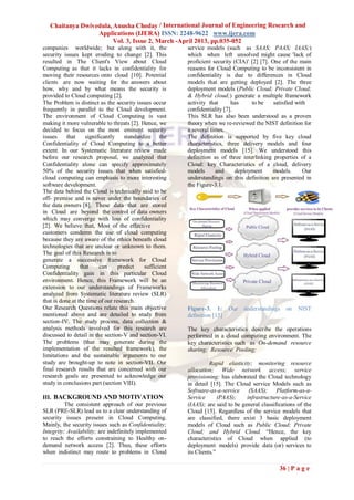 Chaitanya Dwivedula, Anusha Choday / International Journal of Engineering Research and
                  Applications (IJERA) ISSN: 2248-9622 www.ijera.com
                        Vol. 3, Issue 2, March -April 2013, pp.035-052
companies worldwide; but along with it, the               service models (such as SAAS; PAAS; IAAS;)
security issues kept eroding to change [2]. This          which when left unsolved might cause 'lack of
resulted in The Client's View about Cloud                 proficient security (CIA)' [2] [7]. One of the main
Computing as that it lacks in confidentiality for         reasons for Cloud Computing to be inconsistent in
moving their resources onto cloud [10]. Potential         confidentiality is due to differences in Cloud
clients are now waiting for the answers about             models that are getting deployed [2]. The three
how, why and by what means the security is                deployment models (Public Cloud; Private Cloud;
provided to Cloud computing [2].                          & Hybrid cloud;) generate a multiple framework
The Problem is distinct as the security issues occur      activity that      has     to be     satisfied with
frequently in parallel to the Cloud development.          confidentiality [7].
The environment of Cloud Computing is vast                This SLR has also been understood as a proven
making it more vulnerable to threats [2]. Hence, we       theory when we re-reviewed the NIST definition for
decided to focus on the most eminent security             a several times.
issues     that    significantly     standardize the      The definition is supported by five key cloud
Confidentiality of Cloud Computing to a better            characteristics, three delivery models and four
extent. In our Systematic literature review made          deployment models [15]. We understood this
before our research proposal, we analyzed that            definition as of three interlinking properties of a
Confidentiality alone can specify approximately           Cloud: key Characteristics of a cloud, delivery
50% of the security issues that when satisfied-           models      and      deployment     models.       Our
cloud computing can emphasis to more interesting          understandings on this definition are presented in
software development.                                     the Figure-3.1.
The data behind the Cloud is technically said to be
off- premise and is never under the boundaries of
the data owners [8]. These data that are stored
in Cloud are beyond the control of data owners
which may converge with loss of confidentiality
[2]. We believe that, Most of the effective
customers condemn the use of cloud computing
because they are aware of the ethics beneath cloud
technologies that are unclear or unknown to them.
The goal of this Research is to
generate a successive framework for Cloud
Computing        that    can      predict    sufficient
Confidentiality gain in this particular Cloud
environment. Hence, this Framework will be an
extension to our understandings of Frameworks
analyzed from Systematic literature review (SLR)
that is done at the time of our research.
Our Research Questions relate this main objective         Figure-3. 1:      Our   understandings    on   NIST
mentioned above and are detailed to study from            definition [15]
section-IV. The study process, data collection &
analysis methods involved for this research are           The key characteristics describe the operations
discussed to detail in the section-V and section-VI.      performed in a cloud computing environment. The
The problems (that may generate during the                key characteristics such as On-demand resource
implementation of the resulted framework), the            sharing; Resource Pooling;
limitations and the sustainable arguments to our
study are brought-up to note in section-VII. Our                    Rapid elasticity; monitoring resource
final research results that are concerned with our        allocation; Wide network access; service
research goals are presented to acknowledge our           provisioning; has elaborated the Cloud technology
study in conclusions part (section VIII).                 in detail [15]. The Cloud service Models such as
                                                          Software-as-a-service (SAAS); Platform-as-a-
III. BACKGROUND AND MOTIVATION                            Service       (PAAS);    infrastructure-as-a-Service
          The consistent approach of our previous         (IAAS); are said to be general classifications of the
SLR (PRE-SLR) lead us to a clear understanding of         Cloud [15]. Regardless of the service models that
security issues present in Cloud Computing.               are classified, there exist 3 basic deployment
Mainly, the security issues such as Confidentiality;      models of Cloud such as Public Cloud; Private
Integrity; Availability; are indefinitely implemented     Cloud; and Hybrid Cloud. “Hence, the key
to reach the efforts constraining to Healthy on-          characteristics of Cloud when applied (to
demand network access [2]. Thus, these efforts            deployment models) provide data (or) services to
when indistinct may route to problems in Cloud            its Clients.”

                                                                                                 36 | P a g e
 