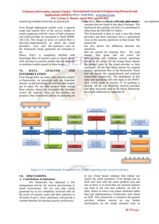 Chaitanya Dwivedula, Anusha Choday / International Journal of Engineering Research and
                  Applications (IJERA) ISSN: 2248-9622 www.ijera.com
                        Vol. 3, Issue 2, March -April 2013, pp.035-052
monitoring multiple hosts) that are placed just        before above the
                                                         the         frameworks, models and other security
                                                                              cloud offering applications       can implemen
                                                         concepts that are found in the above literature. The
Even though deployment models exist, a general           framework that satisfies our R.Q.2 is contributed to
scope and control flow of the service models in          effect from the FIGURE-6.1 below:
cloud computing with the views of both consumer          This Framework is done in such a way that cloud
and cloud provider are presented in Draft SP800-         providers and their customers have a generalized
144 [16]. This Scope in terms of control flow is         view on the security operations in their cloud. The
thus also implemented by us where the cloud              framework
provider‟s view and the customer‟s view on               has also shown the difference between the
the framework being generated are extracted to           operations
act.                                                     that are carried for stepwise flow. We used
Hence, R.Q.1 is completely fulfilled with                orange, blue green and red colors for
knowledge base of security issues as shown above         differentiating and clubbing several operations
with relevance to security models that are deployed      carried in the cloud. All the orange boxes denote
to eradicate trouble caused by these issues.             the general tasks by the cloud provider or their
                                                         customers. All the blue boxes denote the original
VI.  DATA     ANALYSIS                        AND        security operational flow in the framework. Green
INTERPRETATION                                           and red denote the organizational and technical
Even though there are many other security models         issues/tasks respectively. The description of this
or frameworks, we presented only the important           tasks and operations will refer back to the POST-
articles. As the knowledge for relevant data models      SLR review made in Section- V. If anything is
got its place for our idea creation from among           unclear, all the rest including Security concepts
these articles, hence, we concluded the literature       and other keywords used in the below framework
review for analysis. Here in this section, we            are clearly elaborated in Appendix-D.
present a Data Framework activity by analyzing all




           Figure 6. 1: Confidentiality Framework for Cloud Computing (our research solution)

VII. DISCUSSIONS                                         in any Cloud based company that indeed can
A. Contributions & limitations :                         satisfy the cloud customers. Even though just an
         The framework has deployed a risk               SLR can't deal with the entire problem area and
management activity for security provisioning in         also as there is no proof that our research analysis
cloud environment. We are sure that results              can work in the real time industry, we had no
generated by us are completely involved with all         other choice as time is our major constraint rather
the levels of security issues and their solutions in     than just implementing a Framework only based
all kinds of users‟ views; and hence, will provide a     on SLR. This framework is limited to the general
constant baseline for drawing security architecture      activities without concise on any further
                                                         clarifications on the inside elements such as

                                                                                               42 | P a g e
 