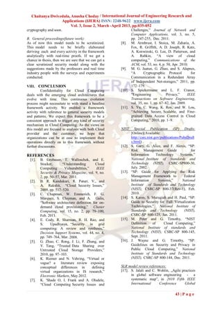 Chaitanya Dwivedula, Anusha Choday / International Journal of Engineering Research and
                  Applications (IJERA) ISSN: 2248-9622 www.ijera.com
                        Vol. 3, Issue 2, March -April 2013, pp.035-052
cryptography and soon.                                       Challenges,” Journal of Network and
                                                             Computer Applications, vol. 3, no. 5,
B. General proceedings(future work):                         pp. 247-255, Dec. 2011.
As of now this model needs to be scrutinized.          [8]. M. Armbrust, I. Stoica, M. Zaharia, A.
This model needs to be briefly elaborated                    Fox, R. Griffith, A. D. Joseph, R. Katz,
deriving each and every activity in the framework            A. Konwinski, G. Lee, D. Patterson, and
analytically with real-time proofs. If we get a              A. Rabkin, “A view of cloud
chance in thesis, then we are sure that we can get a         computing,” Communications of the
clear scrutinized security model along with the              ACM, vol. 53, no. 4, p. 50, Apr. 2010.
suggestions made by the professors and real time       [9]. M. G. Jaatun, G. Zhao, and S. Alapnes,
industry people with the surveys and experiments             “A      Cryptographic Protocol          for
conducted.                                                   Communication in a Redundant Array
                                                             of Independent Net-storages,” 2011, pp.
VIII. CONCLUSION                                             172–179.
         Confidentiality for Cloud Computing           [10]. S. Spiekermann and L. F. Cranor,
deals with the emerging cloud architectures that             “Engineering            Privacy,”     IEEE
evolve with time. This continuous evolution                  Transactions on Software Engineering,
process might necessitate to with stand a baseline           vol. 35, no. 1, pp. 67–82, Jan. 2009.
framework activity. We enabled a framework             [11]. S. Yu, C. Wang, K. Ren, and W. Lou,
activity with reference to general security models           “Achieving Secure, Scalable, and Fine-
and patterns. We expect this framework to be a               grained Data Access Control in Cloud
consistent approach to trigger any kind of security          Computing,” 2010, pp. 1–9.
mechanism in Cloud Computing. As the views on
this model are focused to analysis with both Cloud     NIST      Special Publication (SP) Drafts:
provider and the customer, we hope that                        [Online](Available:
organizations can be at ease to implement their                http://csrc.nist.gov/publications/PubsDraft
operations directly on to this framework without               s.html)
further discussions.                                   [12].   S. Gary, G. Alice, and F. Alexis, “SP:
                                                               Risk Management Guide                    for
REFERENCES                                                     Information        Technology     Systems,”
  [1].   B. Grobauer, T. Walloschek, and E.                    National Institute of Standards and
         Stocker,      “Understanding       Cloud              Technology (NIST), CSRC-SP800-30,
         Computing      Vulnerabilities,”    IEEE              July. 2002.
         Security & Privacy Magazine, vol. 9, no.      [13].   “SP: Guide for Applying the Risk
         2, pp. 50–57, Mar. 2011.                              Management Framework to             Federal
  [2].   B. R. Kandukuri, R. Paturi. V., and                   Information         Systems,”      National
         A. Rakshit, “Cloud Security Issues,”                  Institute of Standards and Technology
         2009, pp. 517–520.                                    (NIST), CSRC-SP 800-37(Rev-1), Feb.
  [3].   C. Chapman, W. Emmerich, F. G.                        2010.
         Márquez, S. Clayman, and A. Galis,            [14].   S. Karen, S. Murugiah and H. Paul, “SP:
         “Software architecture definition for on-             Guide to Security for Full Virtualization
         demand cloud provisioning,” Cluster                   Technologies,”       National Institute of
         Computing, vol. 15, no. 2, pp. 79–100,                Standards and Technology             (NIST),
         Feb. 2011.                                            CSRC-SP 800-125, Jan. 2011.
  [4].   E. Cody, R. Sharman, R. H. Rao, and           [15].   M. Peter and G. Timothy, “NIST
         S.     Upadhyaya, “Security in grid                   Definition      of     Cloud Computing,”
         computing: A review and synthesis,”                   National Institute of standards and
         Decision Support Systems, vol. 44, no. 4,             Technology (NIST), CSRC-SP 800-145,
         pp. 749–764, Mar. 2008.                               Sept. 2011.
  [5].   G. Zhao, C. Rong, J. Li, F. Zhang, and        [16].   J. Wayne and G. Timothy, “SP:
         Y. Tang, “Trusted Data Sharing over                   Guidelines on Security and Privacy in
         Untrusted Cloud Storage Providers,”                   Public Cloud Computing,” National
         2010, pp. 97–103.                                     Institute of Standards and Technology
  [6].   K. Riemer and N. Vehring, “Virtual or                 (NIST), CSRC-SP 800-144, Dec. 2011.
         vague? a literature review exposing
         conceptual differences in        defining     SLR model review references:
         virtual organizations in IS research,”        [17]. S. Jalali and C. Wohlin, „Agile practices
         Electronic Markets, May 2012.                       in global software engineering - a
  [7].   K. 'Shade O, I. Frank and A. Oludele,               systematic map‟, in 2010 Fifth IEEE
         “Cloud Computing Security Issues and                International     Conference      Global

                                                                                             43 | P a g e
 