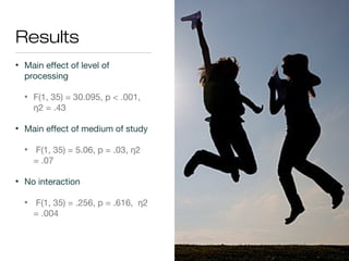 Results
• Main effect of level of
processing
• F(1, 35) = 30.095, p < .001,
2 = .43η
• Main effect of medium of study
• F(1, 35) = 5.06, p = .03, 2η
= .07
• No interaction
• F(1, 35) = .256, p = .616, 2η
= .004
 