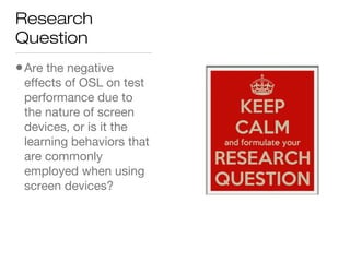 Research
Question
•Are the negative
effects of OSL on test
performance due to
the nature of screen
devices, or is it the
learning behaviors that
are commonly
employed when using
screen devices?
 