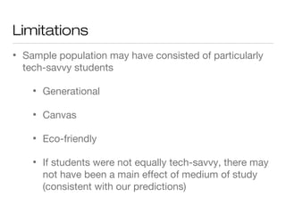 Limitations
• Sample population may have consisted of particularly
tech-savvy students
• Generational
• Canvas
• Eco-friendly
• If students were not equally tech-savvy, there may
not have been a main effect of medium of study
(consistent with our predictions)
 