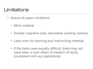 Limitations
• Nature of paper conditions
• More material
• Greater cognitive load, decreases working memory
• Less room for learning and memorizing material
• If the tasks were equally difficult, there may not
have been a main effect of medium of study
(consistent with our predictions)
 