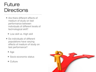 Future
Directions
• Are there different effects of
medium of study on test
performance between
individuals of different levels of
technological skill?
• Low skill vs. High skill
• Do individuals of different
populations have varying
effects of medium of study on
test performance?
• Age
• Socio-economic status
• Culture
 