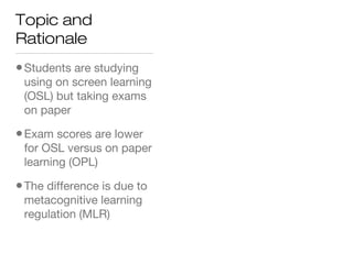 Topic and
Rationale
•Students are studying
using on screen learning
(OSL) but taking exams
on paper
•Exam scores are lower
for OSL versus on paper
learning (OPL)
•The difference is due to
metacognitive learning
regulation (MLR)
 