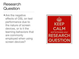 Research
Question
•Are the negative
effects of OSL on test
performance due to
the nature of screen
devices, or is it the
learning behaviors that
are commonly
employed when using
screen devices?
 