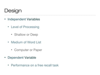 Design
• Independent Variables
• Level of Processing
• Shallow or Deep
• Medium of Word List
• Computer or Paper
• Dependent Variable
• Performance on a free recall task
 