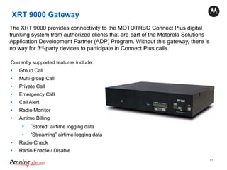 11
XRT 9000 Gateway
The XRT 9000 provides connectivity to the MOTOTRBO Connect Plus digital
trunking system from authorized clients that are part of the Motorola Solutions
Application Development Partner (ADP) Program. Without this gateway, there is
no way for 3rd-party devices to participate in Connect Plus calls.
Currently supported features include:
• Group Call
• Multi-group Call
• Private Call
• Emergency Call
• Call Alert
• Radio Monitor
• Airtime Billing
• “Stored” airtime logging data
• “Streaming” airtime logging data
• Radio Check
• Radio Enable / Disable
 