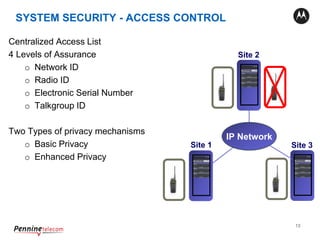 13
Centralized Access List
4 Levels of Assurance
o Network ID
o Radio ID
o Electronic Serial Number
o Talkgroup ID
Two Types of privacy mechanisms
o Basic Privacy
o Enhanced Privacy
Site 1
Site 2
Site 3
IP Network
XRC 9000XRC 9000
XRC 9000
SYSTEM SECURITY - ACCESS CONTROL
 
