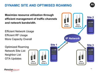 14
Maximize resource utilization through
efficient management of traffic channels
and network bandwidth.
Efficient Network Usage
Efficient RF Usage
More Capacity Overall
Optimized Roaming
Network Site List
Neighbor List
OTA Updates
Site 1
Site 2
Site 3
IP Network
XRC 9000
XRC 9000
XRC 9000
Work
Group A
Work
Group A
Work
Group C
Work
Group B
Work
Group B
DYNAMIC SITE AND OPTIMISED ROAMING
 