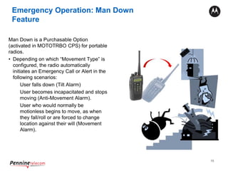 15
Emergency Operation: Man Down
Feature
Man Down is a Purchasable Option
(activated in MOTOTRBO CPS) for portable
radios.
• Depending on which “Movement Type” is
configured, the radio automatically
initiates an Emergency Call or Alert in the
following scenarios:
User falls down (Tilt Alarm)
User becomes incapacitated and stops
moving (Anti-Movement Alarm).
User who would normally be
motionless begins to move, as when
they fall/roll or are forced to change
location against their will (Movement
Alarm).
 