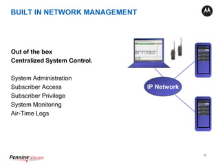 16
Out of the box
Centralized System Control.
System Administration
Subscriber Access
Subscriber Privilege
System Monitoring
Air-Time Logs
XRC 9000
XRC 9000
IP Network
BUILT IN NETWORK MANAGEMENT
 