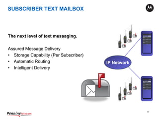 17
The next level of text messaging.
Assured Message Delivery
• Storage Capability (Per Subscriber)
• Automatic Routing
• Intelligent Delivery
XRC 9000
XRC 9000
IP Network
SUBSCRIBER TEXT MAILBOX
 