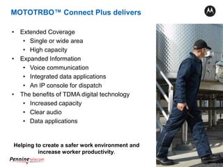 19
• Extended Coverage
• Single or wide area
• High capacity
• Expanded Information
• Voice communication
• Integrated data applications
• An IP console for dispatch
• The benefits of TDMA digital technology
• Increased capacity
• Clear audio
• Data applications
Helping to create a safer work environment and
increase worker productivity.
MOTOTRBO™ Connect Plus delivers
 