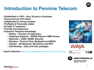 2
Intro To Pennine Telecom
Introduction to Pennine Telecom
• Established in 1976 – Over 30 years in business
• Group turnover £10 million
• Independent & caring company
• Profitable & Financially stable
• 85 staff, 37 engineers.
• Friendly and responsive
• Extensive Telecoms Knowledge
• Radios – 30 years of experience.
• Telephone Systems – AVAYA Platinum SMB Partner
• Networks – LANS, WANS, Security
• Wireless – Point to Point, Multipoint and MESH
• Cellular – All Networks, Blackberry and GPS
• Call Routing – Calls and lines packages
•Loyal customers (Over 100 Customers Have Been With Pennine For More Than 10 Years)
 