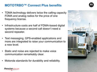 20
• TDMA technology delivers twice the calling capacity
FDMA and analog radios for the price of one
frequency license.
• Infrastructure costs are half of FDMA-based digital
systems because a second call doesn’t need a
second repeater.
• Text messaging, GPS-enabled applications and
more are integrated to raise your communication to
a new level.
• Static and noise are rejected to make voice
communication remarkably clear.
• Motorola standards for durability and reliability.
MOTOTRBO™ Connect Plus benefits
 