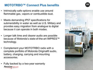 21
• Intrinsically safe options enable use around
flammable gas, vapors or combustible dust.
• Meets demanding IP57 specifications for
submersibility in water as well as U.S. Military and
provides easy migration from analogue to digital
because it can operate in both modes.
• Longer talk time and clearer audio are possible
because of Motorola’s state-of-the-art IMPRES™
technology.
• Complement your MOTOTRBO radio with a
complete portfolio of Motorola Original® audio,
battery, charging, carrying and mounting
accessories.
• Fully backed by a two-year warranty
MOTOTRBO™ Connect Plus benefits
 