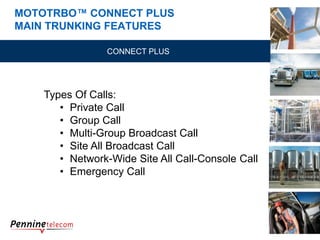 MOTOTRBO™ CONNECT PLUS
MAIN TRUNKING FEATURES
CONNECT PLUS
Types Of Calls:
• Private Call
• Group Call
• Multi-Group Broadcast Call
• Site All Broadcast Call
• Network-Wide Site All Call-Console Call
• Emergency Call
 
