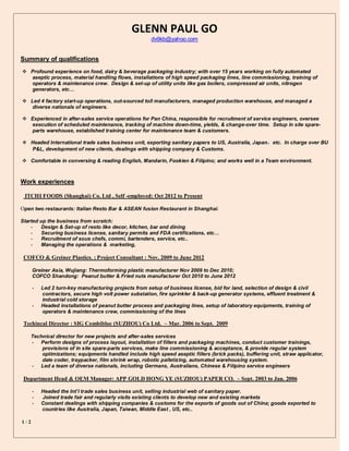 1 / 2
GLENN PAUL GO
dv9kb@yahoo.com
Summary of qualifications
 Profound experience on food, dairy & beverage packaging industry; with over 15 years working on fully automated
aseptic process, material handling flows, installations of high speed packaging lines, line commissioning, training of
operators & maintenance crew. Design & set-up of utility units like gas boilers, compressed air units, nitrogen
generators, etc…
 Led 4 factory start-up operations, out-sourced toll manufacturers, managed production warehouse, and managed a
diverse nationals of engineers.
 Experienced in after-sales service operations for Pan China, responsible for recruitment of service engineers, oversee
execution of scheduled maintenance, tracking of machine down-time, yields, & change-over time. Setup in site spare-
parts warehouse, established training center for maintenance team & customers.
 Headed International trade sales business unit, exporting sanitary papers to US, Australia, Japan，etc. In charge over BU
P&L, development of new clients, dealings with shipping company & Customs.
 Comfortable in conversing & reading English, Mandarin, Fookien & Filipino; and works well in a Team environment.
Work experiences
ITCHI FOODS (Shanghai) Co. Ltd , Self -employed: Oct 2012 to Present
Open two restaurants: Italian Resto Bar & ASEAN fusion Restaurant in Shanghai.
Started up the business from scratch:
- Design & Set-up of resto like decor, kitchen, bar and dining
- Securing business license, sanitary permits and FDA certifications, etc…
- Recruitment of sous chefs, commi, bartenders, service, etc..
- Managing the operations & marketing,
COFCO & Greiner Plastics. ; Project Consultant : Nov. 2009 to June 2012
Greiner Asia, Wujiang: Thermoforming plastic manufacturer Nov 2009 to Dec 2010;
COFCO Shandong: Peanut butter & Fried nuts manufacturer Oct 2010 to June 2012
- Led 2 turn-key manufacturing projects from setup of business license, bid for land, selection of design & civil
contractors, secure high volt power substation, fire sprinkler & back-up generator systems, effluent treatment &
industrial cold storage
- Headed installations of peanut butter process and packaging lines, setup of laboratory equipments, training of
operators & maintenance crew, commissioning of the lines
Techincal Director : SIG Combibloc (SUZHOU) Co Ltd. – Mar. 2006 to Sept. 2009
Technical director for new projects and after-sales services
- Perform designs of process layout, installation of fillers and packaging machines, conduct customer trainings,
provisions of in site spare-parts services, make line commissioning & acceptance, & provide regular system
optimizations; equipments handled include high speed aseptic fillers (brick packs), buffering unit, straw applicator,
date coder, traypacker, film shrink wrap, robotic palletizing, automated warehousing system.
- Led a team of diverse nationals, including Germans, Australians, Chinese & Filipino service engineers
Department Head & OEM Manager: APP GOLD HONG YE (SUZHOU) PAPER CO. – Sept. 2003 to Jan. 2006
- Headed the Int’l trade sales business unit, selling industrial web of sanitary paper.
- Joined trade fair and regularly visits existing clients to develop new and existing markets
- Constant dealings with shipping companies & customs for the exports of goods out of China; goods exported to
countries like Australia, Japan, Taiwan, Middle East , US, etc..
 