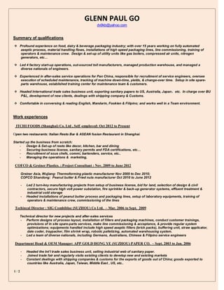 1 / 2
GLENN PAUL GO
dv9kb@yahoo.com
Summary of qualifications
 Profound experience on food, dairy & beverage packaging industry; with over 15 years working on fully automated
aseptic process, material handling flows, installations of high speed packaging lines, line commissioning, training of
operators & maintenance crew. Design & set-up of utility units like gas boilers, compressed air units, nitrogen
generators, etc…
 Led 4 factory start-up operations, out-sourced toll manufacturers, managed production warehouse, and managed a
diverse nationals of engineers.
 Experienced in after-sales service operations for Pan China, responsible for recruitment of service engineers, oversee
execution of scheduled maintenance, tracking of machine down-time, yields, & change-over time. Setup in site spare-
parts warehouse, established training center for maintenance team & customers.
 Headed International trade sales business unit, exporting sanitary papers to US, Australia, Japan，etc. In charge over BU
P&L, development of new clients, dealings with shipping company & Customs.
 Comfortable in conversing & reading English, Mandarin, Fookien & Filipino; and works well in a Team environment.
Work experiences
ITCHI FOODS (Shanghai) Co. Ltd , Self -employed: Oct 2012 to Present
Open two restaurants: Italian Resto Bar & ASEAN fusion Restaurant in Shanghai.
Started up the business from scratch:
- Design & Set-up of resto like decor, kitchen, bar and dining
- Securing business license, sanitary permits and FDA certifications, etc…
- Recruitment of sous chefs, commi, bartenders, service, etc..
- Managing the operations & marketing,
COFCO & Greiner Plastics. ; Project Consultant : Nov. 2009 to June 2012
Greiner Asia, Wujiang: Thermoforming plastic manufacturer Nov 2009 to Dec 2010;
COFCO Shandong: Peanut butter & Fried nuts manufacturer Oct 2010 to June 2012
- Led 2 turn-key manufacturing projects from setup of business license, bid for land, selection of design & civil
contractors, secure high volt power substation, fire sprinkler & back-up generator systems, effluent treatment &
industrial cold storage
- Headed installations of peanut butter process and packaging lines, setup of laboratory equipments, training of
operators & maintenance crew, commissioning of the lines
Techincal Director : SIG Combibloc (SUZHOU) Co Ltd. – Mar. 2006 to Sept. 2009
Technical director for new projects and after-sales services
- Perform designs of process layout, installation of fillers and packaging machines, conduct customer trainings,
provisions of in site spare-parts services, make line commissioning & acceptance, & provide regular system
optimizations; equipments handled include high speed aseptic fillers (brick packs), buffering unit, straw applicator,
date coder, traypacker, film shrink wrap, robotic palletizing, automated warehousing system.
- Led a team of diverse nationals, including Germans, Australians, Chinese & Filipino service engineers
Department Head & OEM Manager: APP GOLD HONG YE (SUZHOU) PAPER CO. – Sept. 2003 to Jan. 2006
- Headed the Int’l trade sales business unit, selling industrial web of sanitary paper.
- Joined trade fair and regularly visits existing clients to develop new and existing markets
- Constant dealings with shipping companies & customs for the exports of goods out of China; goods exported to
countries like Australia, Japan, Taiwan, Middle East , US, etc..
 