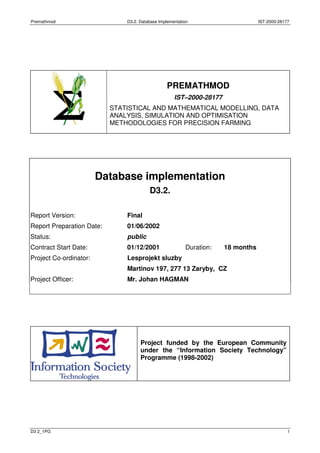Premathmod D3.2. Database Implementation IST-2000-28177
D3 2_1PG 1
PREMATHMOD
IST–2000-28177
STATISTICAL AND MATHEMATICAL MODELLING, DATA
ANALYSIS, SIMULATION AND OPTIMISATION
METHODOLOGIES FOR PRECISION FARMING
Database implementation
D3.2.
Report Version: Final
Report Preparation Date: 01/06/2002
Status: public
Contract Start Date: 01/12/2001 Duration: 18 months
Project Co-ordinator: Lesprojekt sluzby
Martinov 197, 277 13 Zaryby, CZ
Project Officer: Mr. Johan HAGMAN
Project funded by the European Community
under the “Information Society Technology”
Programme (1998-2002)
 