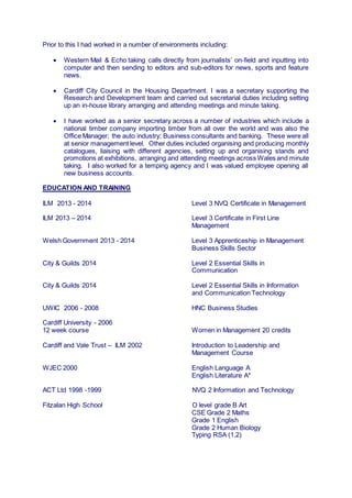 Prior to this I had worked in a number of environments including:
 Western Mail & Echo taking calls directly from journalists’ on-field and inputting into
computer and then sending to editors and sub-editors for news, sports and feature
news.
 Cardiff City Council in the Housing Department. I was a secretary supporting the
Research and Development team and carried out secretarial duties including setting
up an in-house library arranging and attending meetings and minute taking.
 I have worked as a senior secretary across a number of industries which include a
national timber company importing timber from all over the world and was also the
Office Manager; the auto industry; Business consultants and banking. These were all
at senior management level. Other duties included organising and producing monthly
catalogues, liaising with different agencies, setting up and organising stands and
promotions at exhibitions, arranging and attending meetings across Wales and minute
taking. I also worked for a temping agency and I was valued employee opening all
new business accounts.
EDUCATION AND TRAINING
ILM 2013 - 2014 Level 3 NVQ Certificate in Management
ILM 2013 – 2014 Level 3 Certificate in First Line
Management
Welsh Government 2013 - 2014 Level 3 Apprenticeship in Management
Business Skills Sector
City & Guilds 2014 Level 2 Essential Skills in
Communication
City & Guilds 2014 Level 2 Essential Skills in Information
and Communication Technology
UWIC 2006 - 2008 HNC Business Studies
Cardiff University - 2006
12 week course Women in Management 20 credits
Cardiff and Vale Trust – ILM 2002 Introduction to Leadership and
Management Course
WJEC 2000 English Language A
English Literature A*
ACT Ltd 1998 -1999 NVQ 2 Information and Technology
Fitzalan High School O level grade B Art
CSE Grade 2 Maths
Grade 1 English
Grade 2 Human Biology
Typing RSA (1,2)
 
