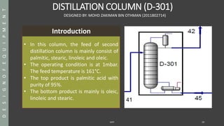DISTILLATION COLUMN (D-301)
SAPP 19
DESIGNED BY: MOHD ZAKIMAN BIN OTHMAN (2011802714)
• In this column, the feed of second
distillation column is mainly consist of
palmitic, stearic, linoleic and oleic.
• The operating condition is at 1mbar.
The feed temperature is 161°C.
• The top product is palmitic acid with
purity of 95%.
• The bottom product is mainly is oleic,
linoleic and stearic.
DESIGNOFEQUIPMENT
41
Introduction
 