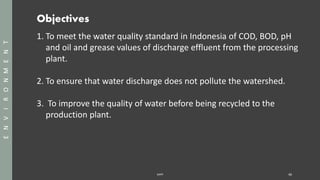 Objectives
SAPP 46
ENVIRONMENT
1. To meet the water quality standard in Indonesia of COD, BOD, pH
and oil and grease values of discharge effluent from the processing
plant.
2. To ensure that water discharge does not pollute the watershed.
3. To improve the quality of water before being recycled to the
production plant.
 