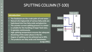 SPLITTING COLUMN (T-100)
SAPP 9
DESIGNOFEQUIPMENT
Introduction
• The feedstock are the crude palm oil and water.
• Natural oils-triglyceride of various fatty acids are
hydrolysed into free fatty acids and glycerine.
• The counter-current splitting process in a tower
is suitable for the handling of larger feed rates.
• It operates continuously.
• High splitting temperature ensures the adequate
dissolving of the water phase in the fat .
• Degree of splitting can be achieved up to 99%.
• The products are fatty acids and Sweetwater.
(Lurgi,1991)
28
Water
Crude palm oil
Steam
Fatty acids
Sweetwater
 
