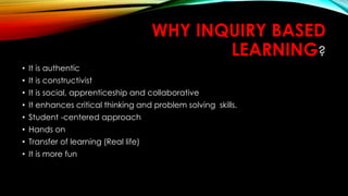 WHY INQUIRY BASED
LEARNING?
• It is authentic
• It is constructivist
• It is social, apprenticeship and collaborative
• It enhances critical thinking and problem solving skills.
• Student -centered approach
• Hands on
• Transfer of learning (Real life)
• It is more fun