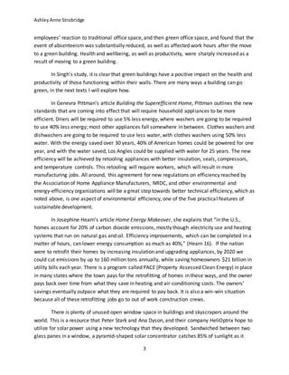 AshleyAnne Strobridge
3
employees’ reaction to traditional office space, and then green office space, and found that the
event of absenteeism was substantially reduced, as well as affected work hours after the move
to a green building. Health and wellbeing, as well as productivity, were sharply increased as a
result of moving to a green building.
In Singh’s study, it is clear that green buildings have a positive impact on the health and
productivity of those functioning within their walls. There are many ways a building can go
green, in the next texts I will explore how.
In Genevra Pittman’s article Building the Superefficient Home, Pittman outlines the new
standards that are coming into effect that will require household appliances to be more
efficient. Driers will be required to use 5% less energy, where washers are going to be required
to use 40% less energy; most other appliances fall somewhere in between. Clothes washers and
dishwashers are going to be required to use less water, with clothes washers using 50% less
water. With the energy saved over 30 years, 40% of American homes could be powered for one
year, and with the water saved, Los Angles could be supplied with water for 25 years. The new
efficiency will be achieved by retooling appliances with better insulation, seals, compressors,
and temperature controls. This retooling will require workers, which will result in more
manufacturing jobs. All around, this agreement for new regulations on efficiency reached by
the Association of Home Appliance Manufacturers, NRDC, and other environmental and
energy-efficiency organizations will be a great step towards better technical efficiency, which as
noted above, is one aspect of environmental efficiency, one of the five practical features of
sustainable development.
In Josephine Hearn’s article Home Energy Makeover, she explains that “in the U.S.,
homes account for 20% of carbon dioxide emissions, mostly though electricity use and heating
systems that run on natural gas and oil. Efficiency improvements, which can be completed in a
matter of hours, can lower energy consumption as much as 40%,” (Hearn 16). If the nation
were to retrofit their homes by increasing insulation and upgrading appliances, by 2020 we
could cut emissions by up to 160 million tons annually, while saving homeowners $21 billion in
utility bills each year. There is a program called PACE (Property Assessed Clean Energy) in place
in many states where the town pays for the retrofitting of homes in these ways, and the owner
pays back over time from what they save in heating and air-conditioning costs. The owners’
savings eventually outpace what they are required to pay back. It is also a win-win situation
because all of these retrofitting jobs go to out of work construction crews.
There is plenty of unused open window space in buildings and skyscrapers around the
world. This is a resource that Peter Stark and Ana Dyson, and their company HeliOptrix hope to
utilize for solar power using a new technology that they developed. Sandwiched between two
glass panes in a window, a pyramid-shaped solar concentrator catches 85% of sunlight as it
 