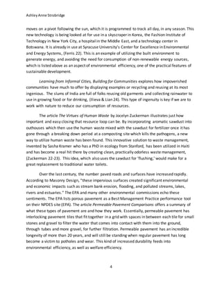 AshleyAnne Strobridge
4
moves on a pivot following the sun, which it is programmed to track all day, in any season. This
new technology is being looked at for use in a skyscraper in Korea, the Fashion Institute of
Technology in New York City, a hospital in the Middle East, and a technology center in
Botswana. It is already in use at Syracuse University’s Center for Excellence in Environmental
and Energy Systems, (Ferris 22). This is an example of utilizing the built environment to
generate energy, and avoiding the need for consumption of non-renewable energy sources,
which is listed above as an aspect of environmental efficiency, one of the practical features of
sustainable development.
Learning from Informal Cities, Building for Communities explores how impoverished
communities have much to offer by displaying examples or recycling and reusing at its most
ingenious. The slums of India are full of folks reusing old garments and collecting rainwater to
use in growing food or for drinking, (Ilieva & Lian 24). This type of ingenuity is key if we are to
work with nature to reduce our consumption of resources.
The article The Virtues of Human Waste by Jocelyn Zuckerman illustrates just how
important and easy closing that resource loop can be. By incorporating aromatic sawdust into
outhouses which then use the human waste mixed with the sawdust for fertilizer once it has
gone through a breaking down period at a composting site which kills the pathogens, a new
way to utilize human waste has been found. This innovative solution to waste management,
invented by Sasha Kramer who has a PhD in ecology from Stanford, has been utilized in Haiti
and has become a real hit there by creating clean, practically odorless waste management,
(Zuckerman 22-23). This idea, which also uses the sawdust for ‘flushing,’ would make for a
great replacement to traditional water toilets.
Over the last century, the number paved roads and surfaces have increased rapidly.
According to Masonry Design, “these impervious surfaces created significant environmental
and economic impacts such as stream bank erosion, flooding, and polluted streams, lakes,
rivers and estuaries.” The EPA and many other environmental commissions echo these
sentiments. The EPA lists porous pavement as a Best Management Practice performance tool
on their NPDES site (EPA). The article Permeable Pavement Comparisons offers a summary of
what these types of pavement are and how they work. Essentially, permeable pavement has
interlocking pavement tiles that fit together in a grid with spaces in between each tile for small
stones and gravel to filter the water that comes into contact with them into the ground,
through tubes and more gravel, for further filtration. Permeable pavement has an incredible
longevity of more than 20 years, and will still be standing when regular pavement has long
become a victim to potholes and wear. This kind of increased durability feeds into
environmental efficiency, as well as welfare efficiency.
 