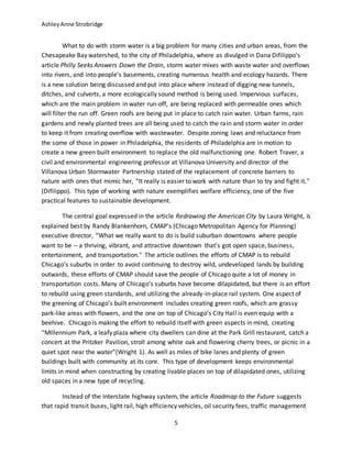 AshleyAnne Strobridge
5
What to do with storm water is a big problem for many cities and urban areas, from the
Chesapeake Bay watershed, to the city of Philadelphia, where as divulged in Dana Difilippo’s
article Philly Seeks Answers Down the Drain, storm water mixes with waste water and overflows
into rivers, and into people’s basements, creating numerous health and ecology hazards. There
is a new solution being discussed and put into place where instead of digging new tunnels,
ditches, and culverts, a more ecologically sound method is being used. Impervious surfaces,
which are the main problem in water run-off, are being replaced with permeable ones which
will filter the run off. Green roofs are being put in place to catch rain water. Urban farms, rain
gardens and newly planted trees are all being used to catch the rain and storm water in order
to keep it from creating overflow with wastewater. Despite zoning laws and reluctance from
the some of those in power in Philadelphia, the residents of Philadelphia are in motion to
create a new green built environment to replace the old malfunctioning one. Robert Traver, a
civil and environmental engineering professor at Villanova University and director of the
Villanova Urban Stormwater Partnership stated of the replacement of concrete barriers to
nature with ones that mimic her, “It really is easier to work with nature than to try and fight it."
(Difilippo). This type of working with nature exemplifies welfare efficiency, one of the five
practical features to sustainable development.
The central goal expressed in the article Redrawing the American City by Laura Wright, is
explained best by Randy Blankenhorn, CMAP's (Chicago Metropolitan Agency for Planning)
executive director, “What we really want to do is build suburban downtowns where people
want to be -- a thriving, vibrant, and attractive downtown that's got open space, business,
entertainment, and transportation." The article outlines the efforts of CMAP is to rebuild
Chicago’s suburbs in order to avoid continuing to destroy wild, undeveloped lands by building
outwards, these efforts of CMAP should save the people of Chicago quite a lot of money in
transportation costs. Many of Chicago’s suburbs have become dilapidated, but there is an effort
to rebuild using green standards, and utilizing the already-in-place rail system. One aspect of
the greening of Chicago’s built environment includes creating green roofs, which are grassy
park-like areas with flowers, and the one on top of Chicago’s City Hall is even equip with a
beehive. Chicago is making the effort to rebuild itself with green aspects in mind, creating
“Millennium Park, a leafy plaza where city dwellers can dine at the Park Grill restaurant, catch a
concert at the Pritzker Pavilion, stroll among white oak and flowering cherry trees, or picnic in a
quiet spot near the water”(Wright 1). As well as miles of bike lanes and plenty of green
buildings built with community at its core. This type of development keeps environmental
limits in mind when constructing by creating livable places on top of dilapidated ones, utilizing
old spaces in a new type of recycling.
Instead of the Interstate highway system, the article Roadmap to the Future suggests
that rapid transit buses, light rail, high efficiency vehicles, oil security fees, traffic management
 